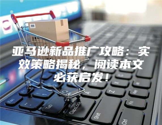 亚马逊新品推广攻略：实效策略揭秘，阅读本文必获启发！