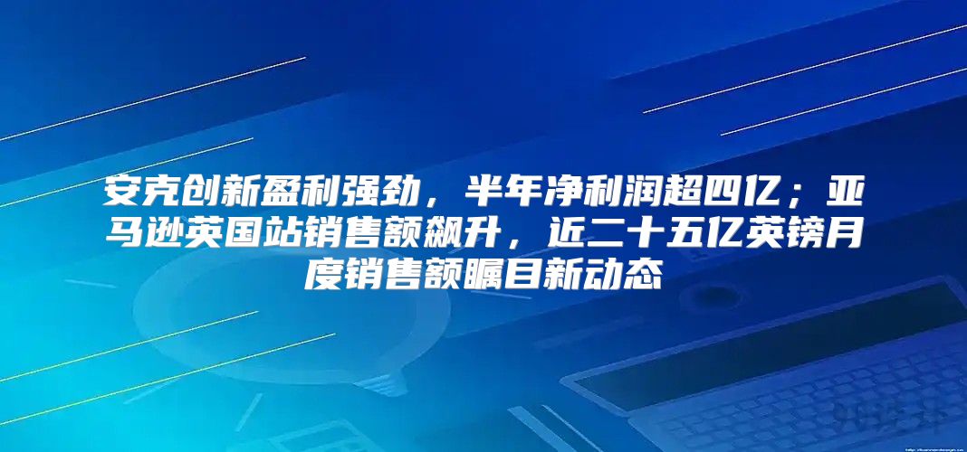 安克创新盈利强劲，半年净利润超四亿；亚马逊英国站销售额飙升，近二十五亿英镑月度销售额瞩目新动态