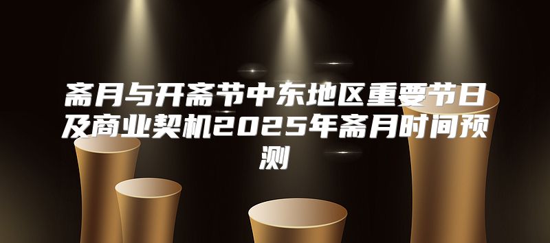 斋月与开斋节中东地区重要节日及商业契机2025年斋月时间预测