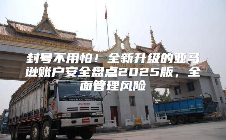 封号不用怕！全新升级的亚马逊账户安全盘点2025版，全面管理风险