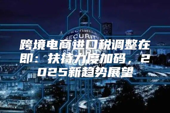 跨境电商进口税调整在即：扶持力度加码，2025新趋势展望