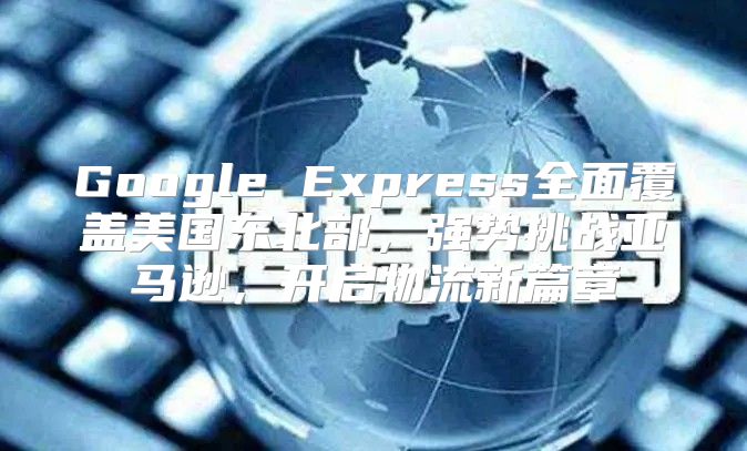 Google Express全面覆盖美国东北部，强势挑战亚马逊，开启物流新篇章