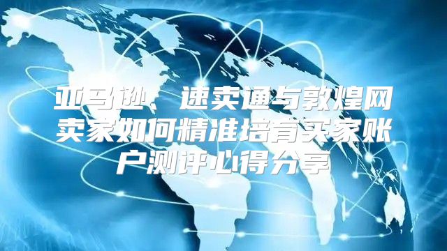 亚马逊、速卖通与敦煌网卖家如何精准培育买家账户测评心得分享