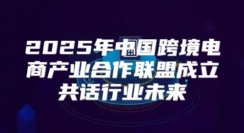 2025年中国跨境电商产业合作联盟成立共话行业未来