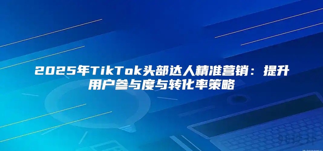 2025年TikTok头部达人精准营销：提升用户参与度与转化率策略