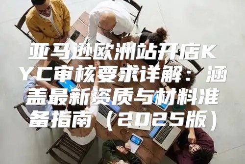 亚马逊欧洲站开店KYC审核要求详解：涵盖最新资质与材料准备指南2025版