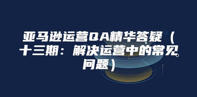 亚马逊运营QA精华答疑十三期：解决运营中的常见问题