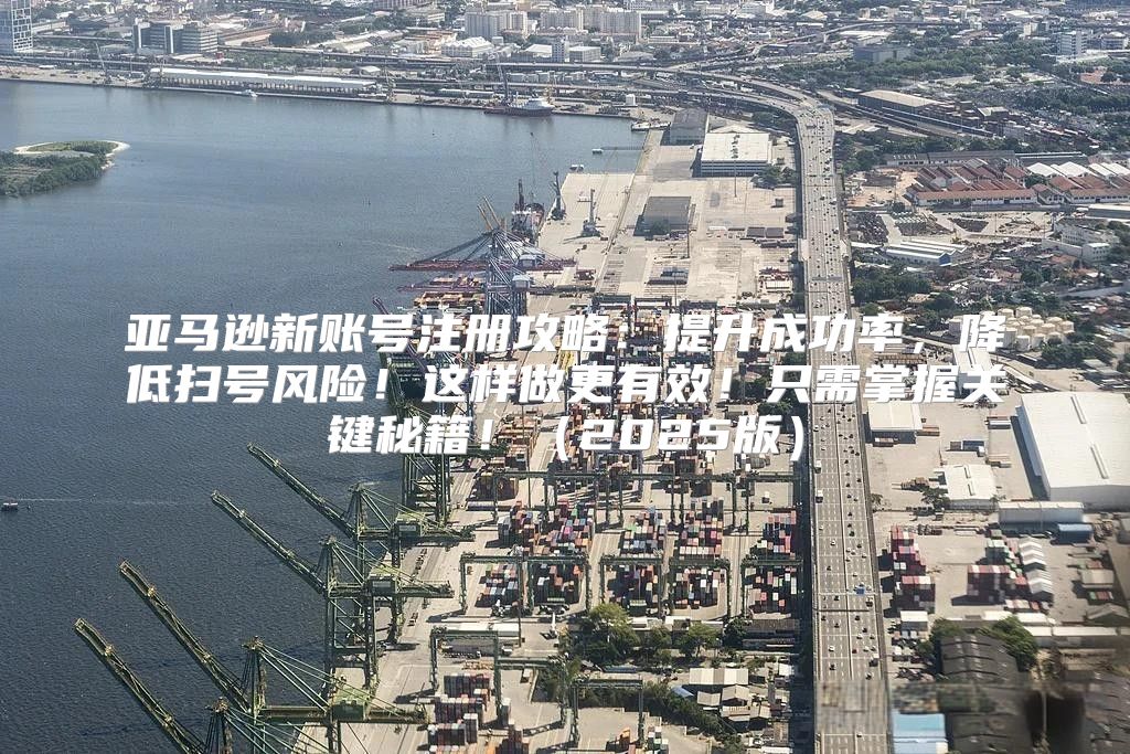 亚马逊新账号注册攻略：提升成功率，降低扫号风险！这样做更有效！只需掌握关键秘籍！2025版