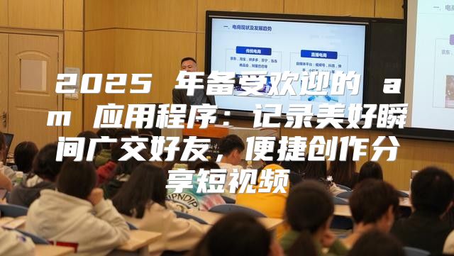2025 年备受欢迎的 am 应用程序：记录美好瞬间广交好友，便捷创作分享短视频