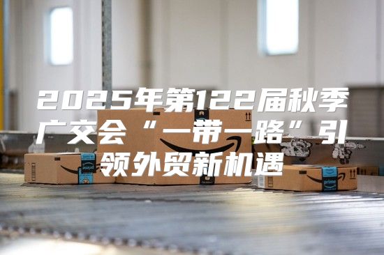 2025年第122届秋季广交会“一带一路”引领外贸新机遇