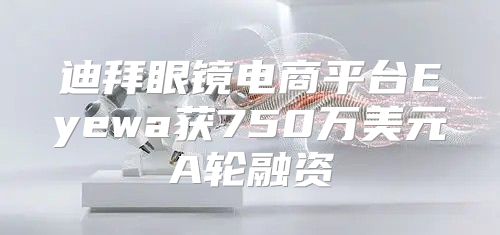 迪拜眼镜电商平台Eyewa获750万美元A轮融资