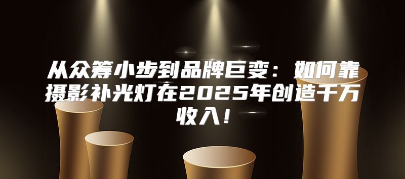 从众筹小步到品牌巨变：如何靠摄影补光灯在2025年创造千万收入！