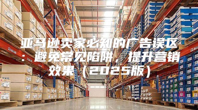 亚马逊卖家必知的广告误区：避免常见陷阱，提升营销效果2025版