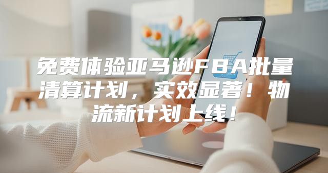 免费体验亚马逊FBA批量清算计划，实效显著！物流新计划上线！