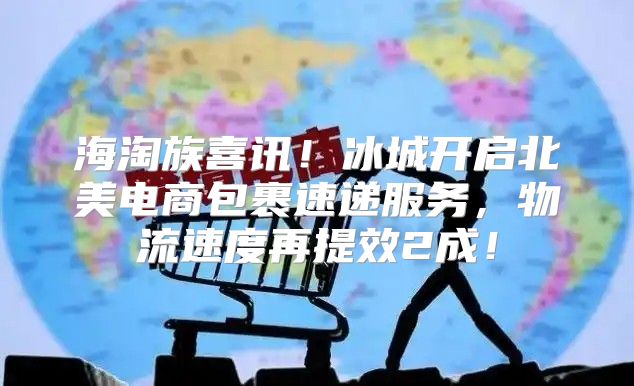 海淘族喜讯！冰城开启北美电商包裹速递服务，物流速度再提效2成！