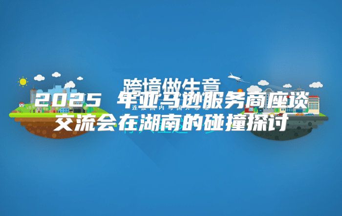 2025 年亚马逊服务商座谈交流会在湖南的碰撞探讨