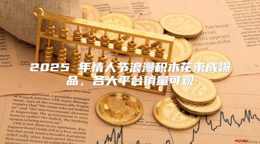 2025 年情人节浪漫积木花束成爆品，各大平台销量可观