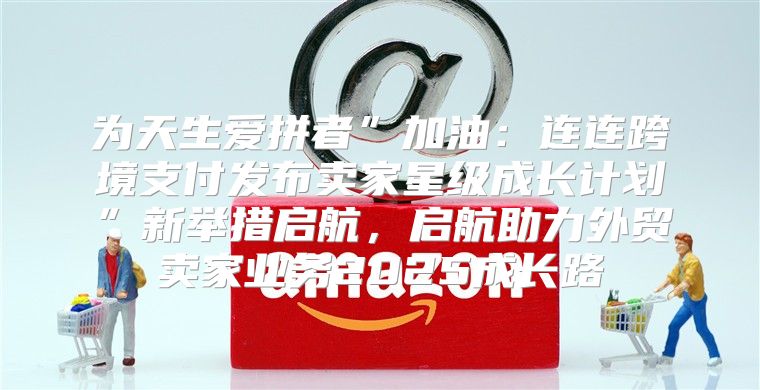 为天生爱拼者”加油：连连跨境支付发布卖家星级成长计划”新举措启航，启航助力外贸卖家业务2025成长路