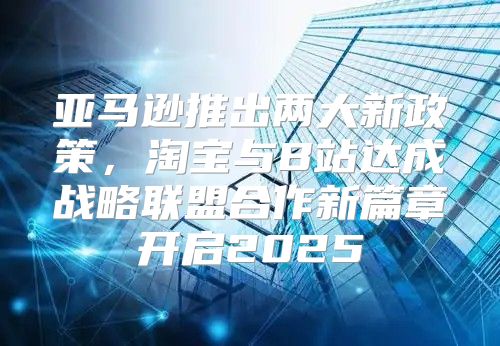 亚马逊推出两大新政策，淘宝与B站达成战略联盟合作新篇章开启2025