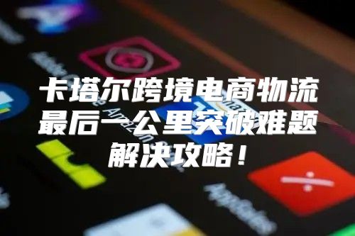 卡塔尔跨境电商物流最后一公里突破难题解决攻略！