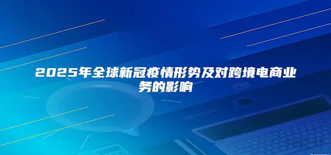 2025年全球新冠疫情形势及对跨境电商业务的影响