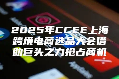 2025年CCEE上海跨境电商选品大会借助巨头之力抢占商机