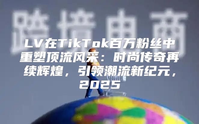 LV在TikTok百万粉丝中重塑顶流风采：时尚传奇再续辉煌，引领潮流新纪元，2025