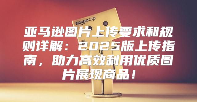 亚马逊图片上传要求和规则详解：2025版上传指南，助力高效利用优质图片展现商品！