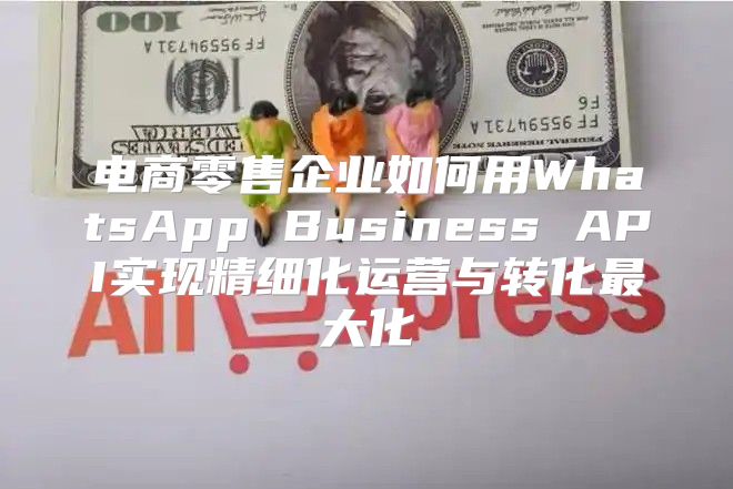 电商零售企业如何用WhatsApp Business API实现精细化运营与转化最大化