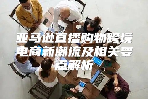 亚马逊直播购物跨境电商新潮流及相关要点解析