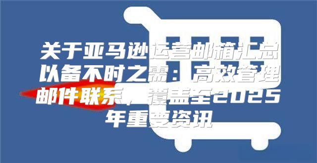 关于亚马逊运营邮箱汇总以备不时之需：高效管理邮件联系，覆盖至2025年重要资讯