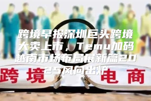 跨境早报深圳巨头跨境大卖上市，Temu加码越南市场布局展新篇2025风向出炉