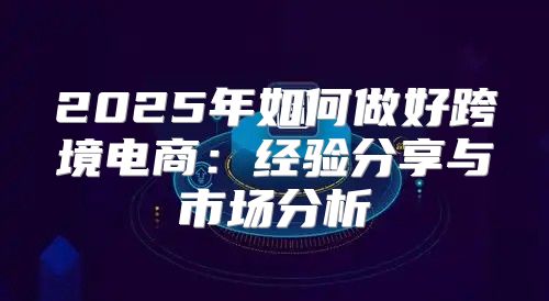 2025年如何做好跨境电商：经验分享与市场分析