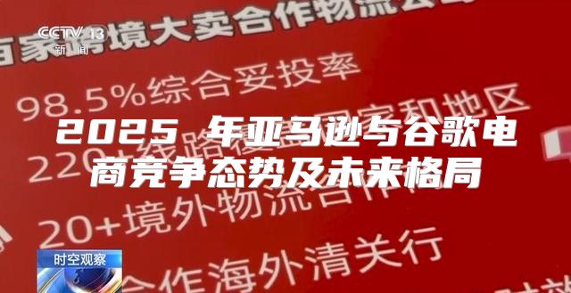 2025 年亚马逊与谷歌电商竞争态势及未来格局