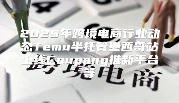 2025年跨境电商行业动态Temu半托管墨西哥站上线Coupang推新平台等