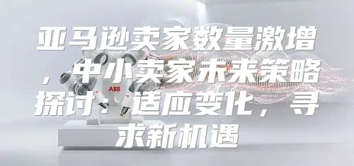 亚马逊卖家数量激增，中小卖家未来策略探讨：适应变化，寻求新机遇