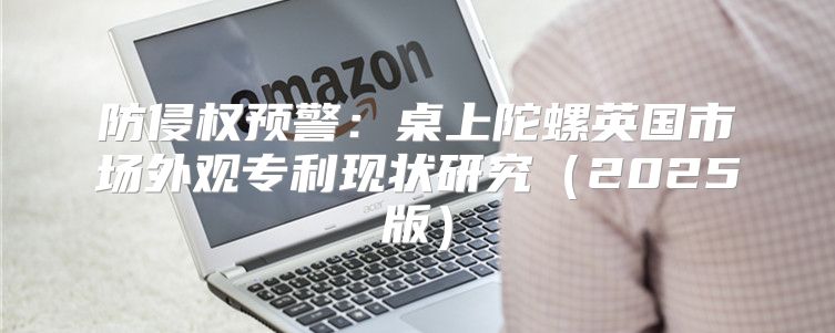 防侵权预警：桌上陀螺英国市场外观专利现状研究2025版