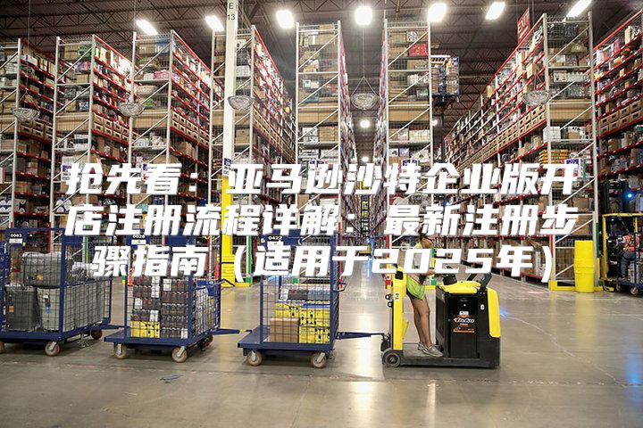 抢先看：亚马逊沙特企业版开店注册流程详解：最新注册步骤指南适用于2025年