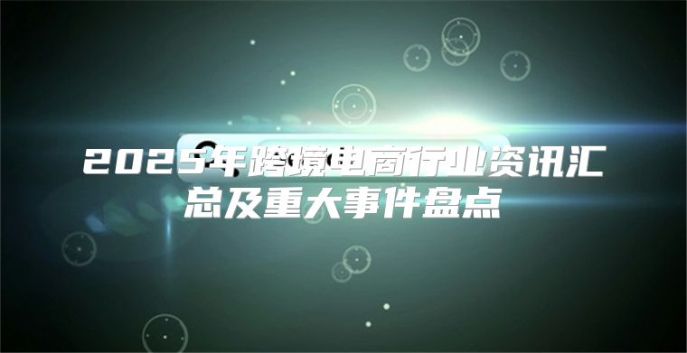 2025年跨境电商行业资讯汇总及重大事件盘点