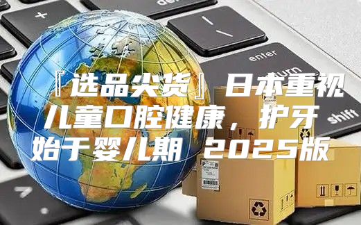 『选品尖货』日本重视儿童口腔健康，护牙始于婴儿期 2025版
