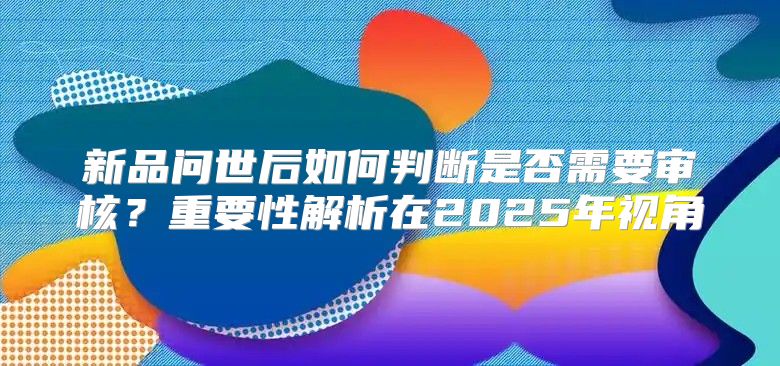 新品问世后如何判断是否需要审核？重要性解析在2025年视角