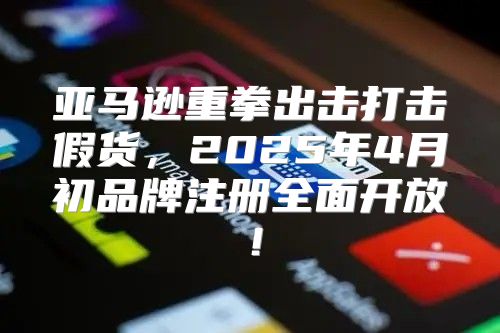 亚马逊重拳出击打击假货，2025年4月初品牌注册全面开放！