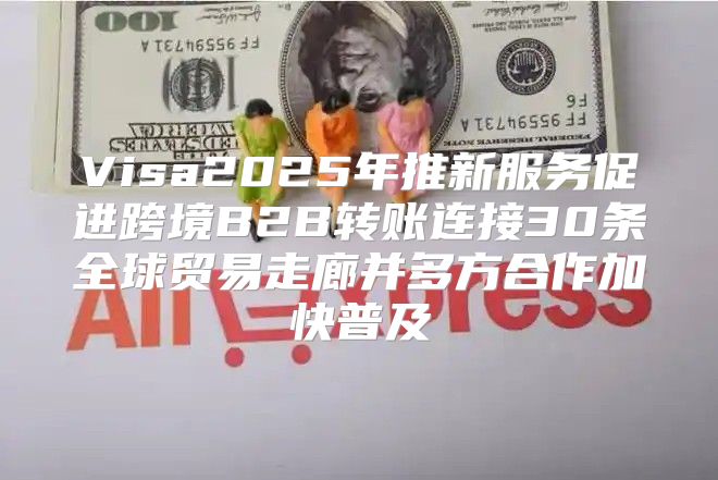 Visa2025年推新服务促进跨境B2B转账连接30条全球贸易走廊并多方合作加快普及