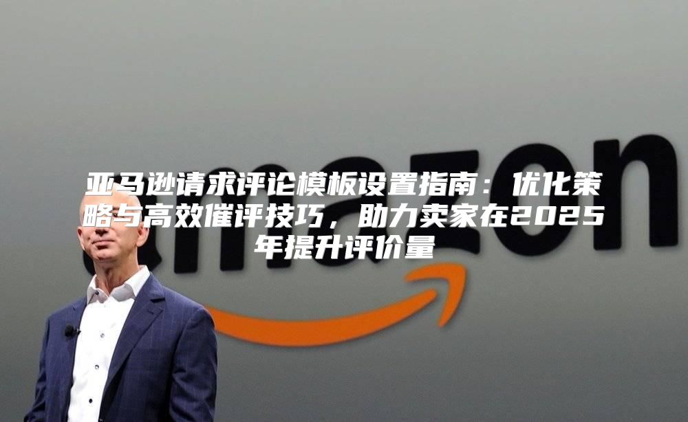 亚马逊请求评论模板设置指南：优化策略与高效催评技巧，助力卖家在2025年提升评价量