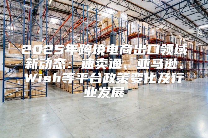2025年跨境电商出口领域新动态：速卖通、亚马逊、Wish等平台政策变化及行业发展