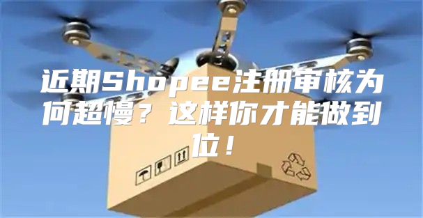 近期Shopee注册审核为何超慢？这样你才能做到位！