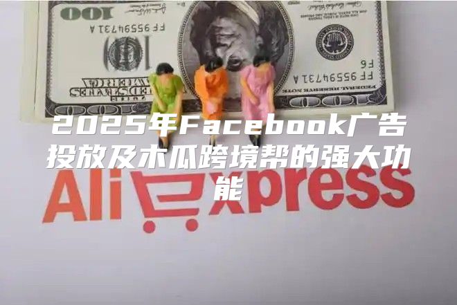 2025年Facebook广告投放及木瓜跨境帮的强大功能