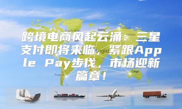 跨境电商风起云涌：三星支付即将来临，紧跟Apple Pay步伐，市场迎新篇章！