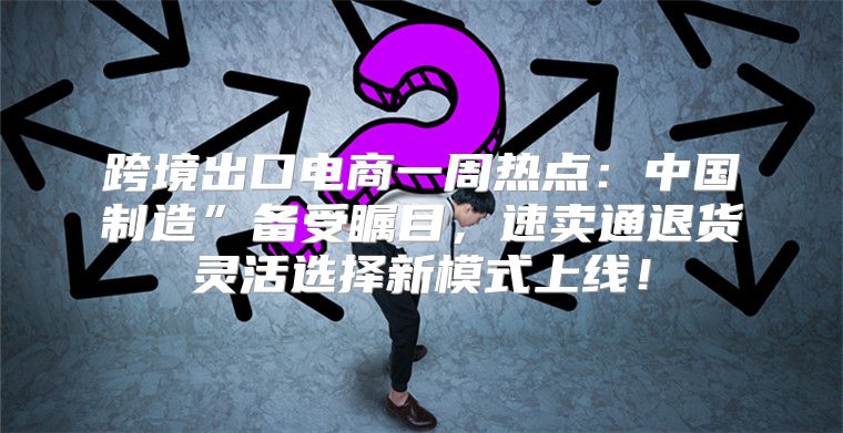 跨境出口电商一周热点：中国制造”备受瞩目，速卖通退货灵活选择新模式上线！