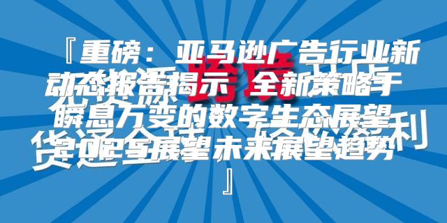 『重磅：亚马逊广告行业新动态报告揭示 全新策略于瞬息万变的数字生态展望2025展望未来展望趋势』
